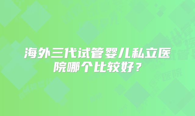 海外三代试管婴儿私立医院哪个比较好？