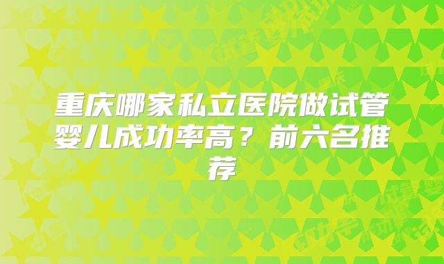 重庆哪家私立医院做试管婴儿成功率高?前六名推荐
