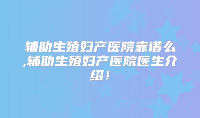 辅助生殖妇产医院靠谱么,辅助生殖妇产医院医生介绍！