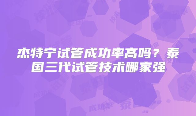 杰特宁试管成功率高吗?泰国三代试管技术哪家强