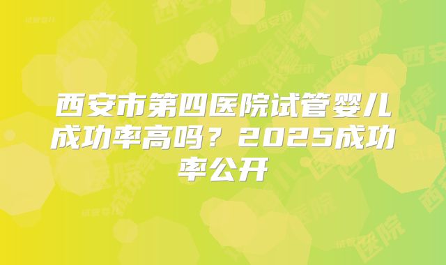 西安市第四医院试管婴儿成功率高吗?2025成功率公开