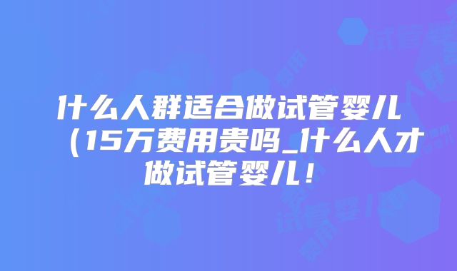 什么人群适合做试管婴儿(15万费用贵吗_什么人才做试管婴儿!