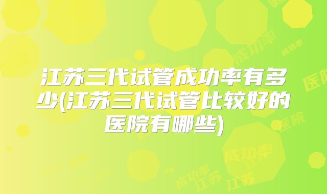 江苏三代试管成功率有多少(江苏三代试管比较好的医院有哪些)
