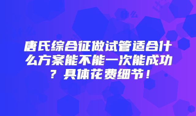 唐氏综合征做试管适合什么方案能不能一次能成功?具体花费细节!