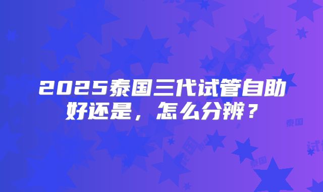2025泰国三代试管自助好还是，怎么分辨？
