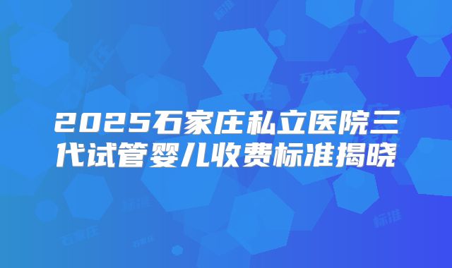 2025石家庄私立医院三代试管婴儿收费标准揭晓