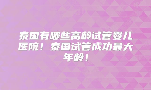 泰国有哪些高龄试管婴儿医院!泰国试管成功最大年龄!