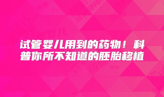 试管婴儿用到的药物！科普你所不知道的胚胎移植