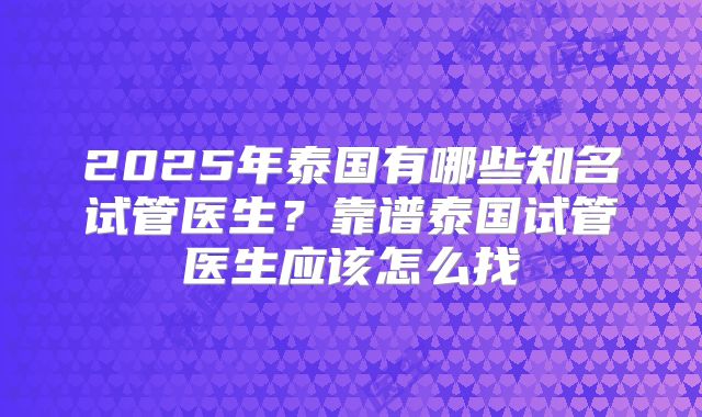 2025年泰国有哪些知名试管医生？靠谱泰国试管医生应该怎么找