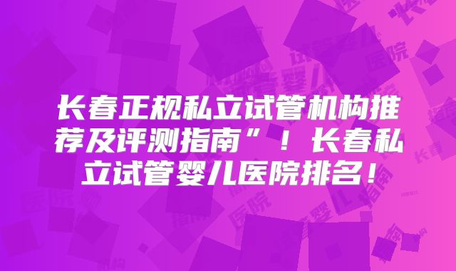 长春正规私立试管机构推荐及评测指南”！长春私立试管婴儿医院排名！