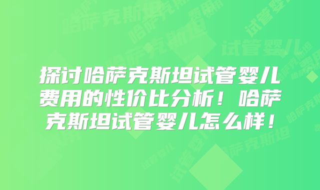 探讨哈萨克斯坦试管婴儿费用的性价比分析！哈萨克斯坦试管婴儿怎么样！