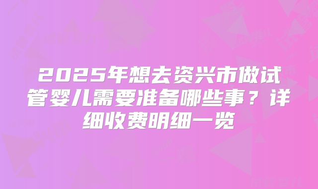 2025年想去资兴市做试管婴儿需要准备哪些事？详细收费明细一览