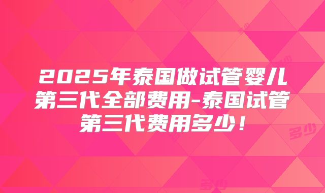 2025年泰国做试管婴儿第三代全部费用-泰国试管第三代费用多少!