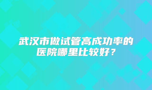 武汉市做试管高成功率的医院哪里比较好？