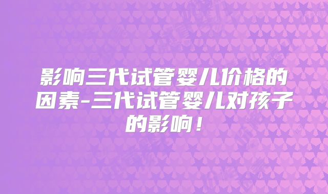影响三代试管婴儿价格的因素-三代试管婴儿对孩子的影响！