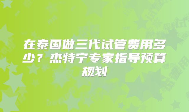 在泰国做三代试管费用多少?杰特宁专家指导预算规划