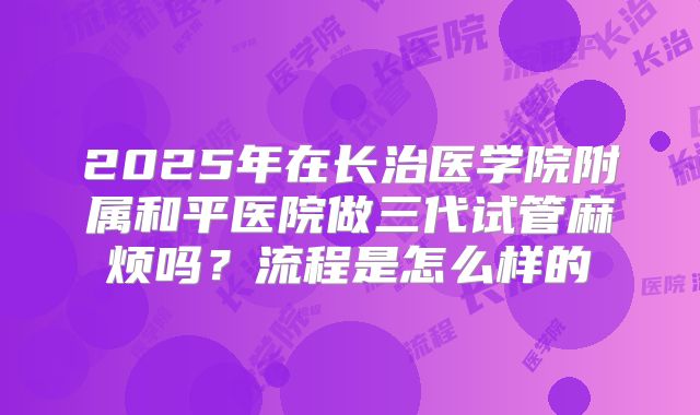 2025年在长治医学院附属和平医院做三代试管麻烦吗？流程是怎么样的