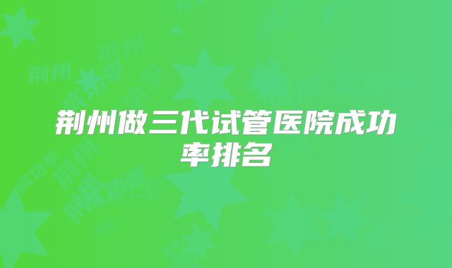 荆州做三代试管医院成功率排名