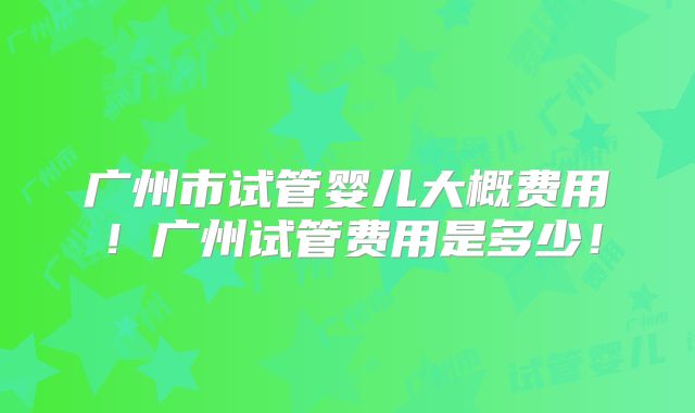 广州市试管婴儿大概费用！广州试管费用是多少！