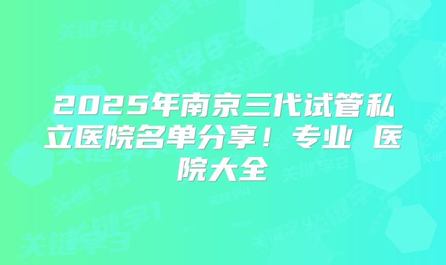 2025年南京三代试管私立医院名单分享！专业 医院大全