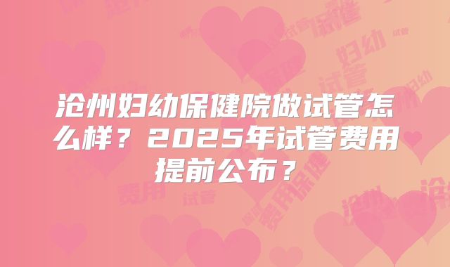 沧州妇幼保健院做试管怎么样？2025年试管费用提前公布？
