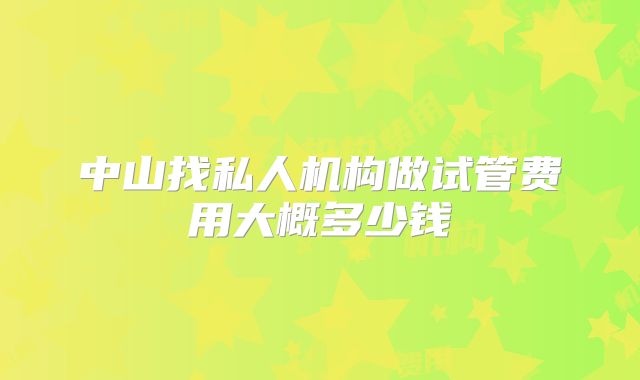 中山找私人机构做试管费用大概多少钱