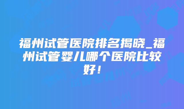 福州试管医院排名揭晓_福州试管婴儿哪个医院比较好！
