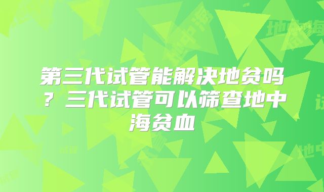 第三代试管能解决地贫吗?三代试管可以筛查地中海贫血