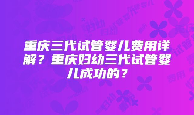重庆三代试管婴儿费用详解？重庆妇幼三代试管婴儿成功的？