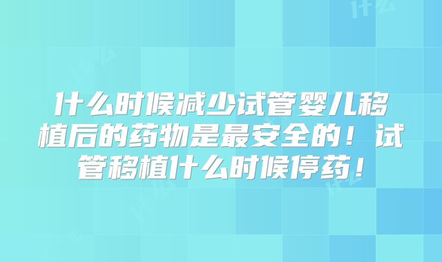 什么时候减少试管婴儿移植后的药物是最安全的！试管移植什么时候停药！