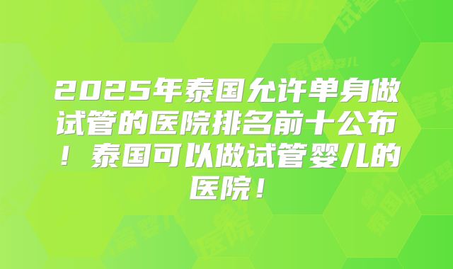 2025年泰国允许单身做试管的医院排名前十公布！泰国可以做试管婴儿的医院！