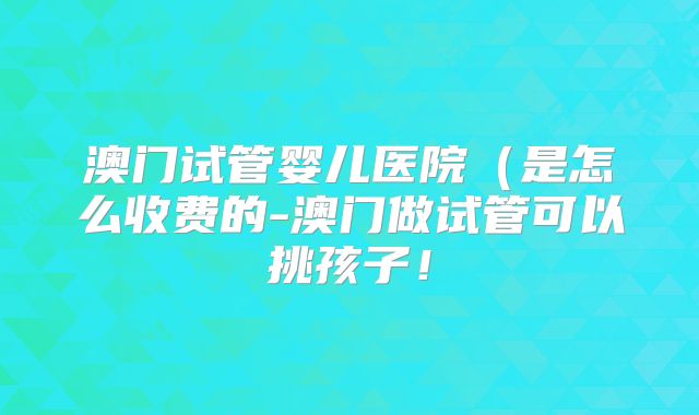 澳门试管婴儿医院(是怎么收费的-澳门做试管可以挑孩子!
