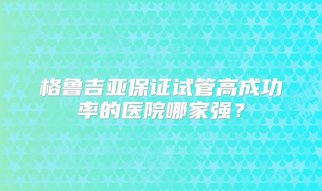 格鲁吉亚保证试管高成功率的医院哪家强？