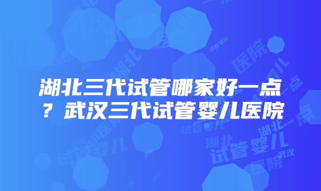 湖北三代试管哪家好一点?武汉三代试管婴儿医院
