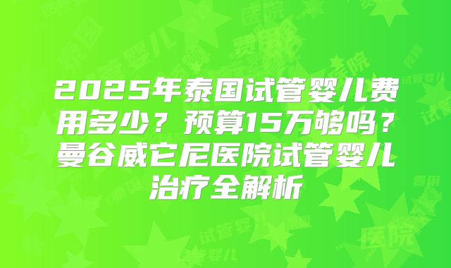 2025年泰国试管婴儿费用多少？预算15万够吗？曼谷威它尼医院试管婴儿治疗全解析
