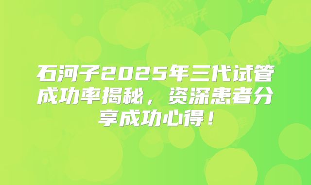 石河子2025年三代试管成功率揭秘，资深患者分享成功心得！