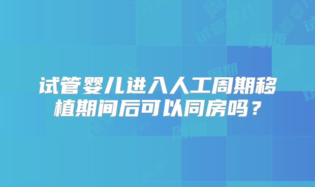 试管婴儿进入人工周期移植期间后可以同房吗?