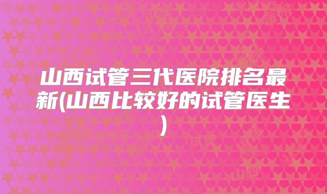 山西试管三代医院排名最新(山西比较好的试管医生)