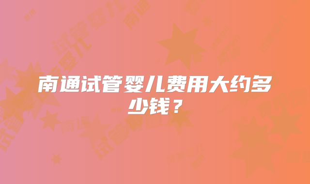 南通试管婴儿费用大约多少钱?