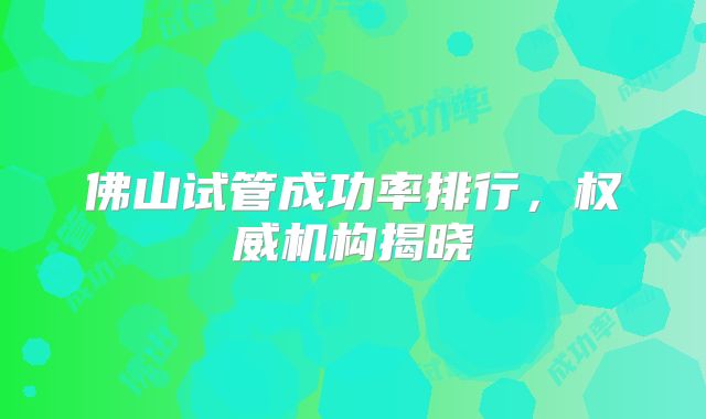 佛山试管成功率排行，权威机构揭晓