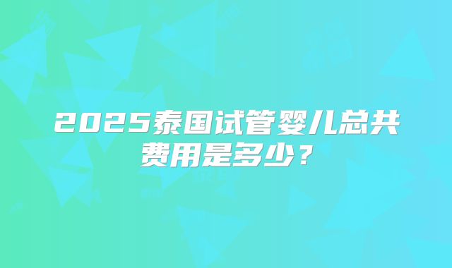 2025泰国试管婴儿总共费用是多少？