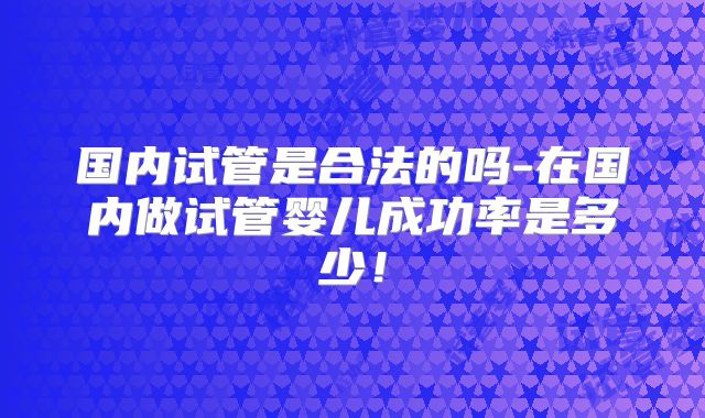 国内试管是合法的吗-在国内做试管婴儿成功率是多少！