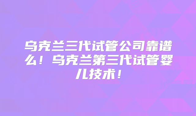 乌克兰三代试管公司靠谱么！乌克兰第三代试管婴儿技术！