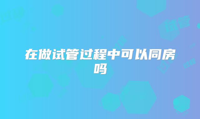 在做试管过程中可以同房吗