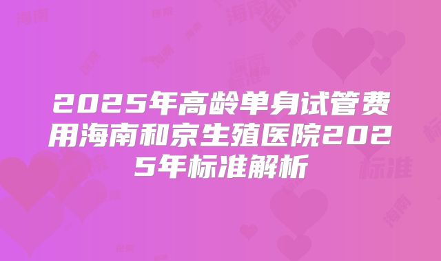 2025年高龄单身试管费用海南和京生殖医院2025年标准解析