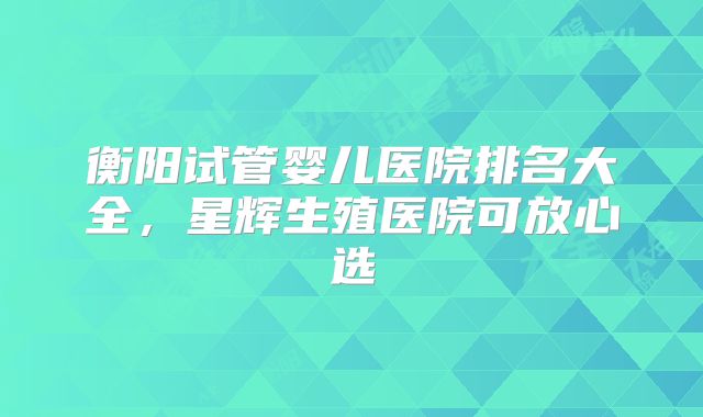 衡阳试管婴儿医院排名大全,星辉生殖医院可放心选