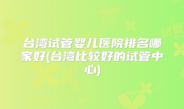 台湾试管婴儿医院排名哪家好(台湾比较好的试管中心)