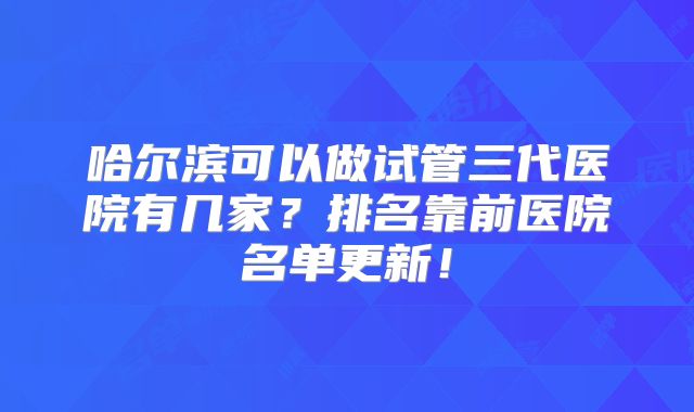 哈尔滨可以做试管三代医院有几家?排名靠前医院名单更新!