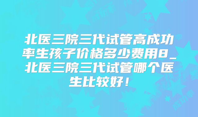 北医三院三代试管高成功率生孩子价格多少费用8_北医三院三代试管哪个医生比较好！