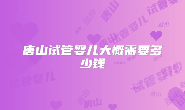 唐山试管婴儿大概需要多少钱